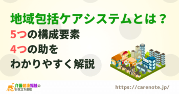 地域包括ケアシステムとは？5つの構成要素や課題をわかりやすく解説